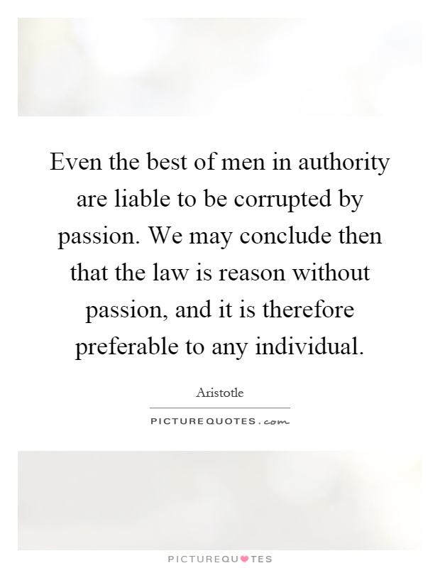 Even the best of men in authority are liable to be corrupted by passion. We may conclude then that the law is reason without passion, and it is therefore preferable to any individual Picture Quote #1