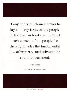 If any one shall claim a power to lay and levy taxes on the people by his own authority and without such consent of the people, he thereby invades the fundamental law of property, and subverts the end of government Picture Quote #1