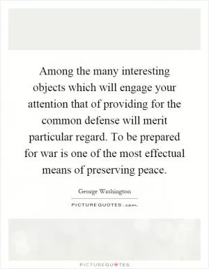 Among the many interesting objects which will engage your attention that of providing for the common defense will merit particular regard. To be prepared for war is one of the most effectual means of preserving peace Picture Quote #1
