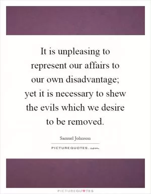 It is unpleasing to represent our affairs to our own disadvantage; yet it is necessary to shew the evils which we desire to be removed Picture Quote #1