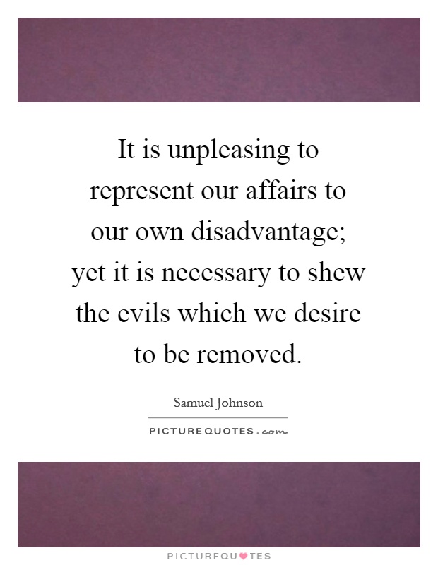 It is unpleasing to represent our affairs to our own disadvantage; yet it is necessary to shew the evils which we desire to be removed Picture Quote #1