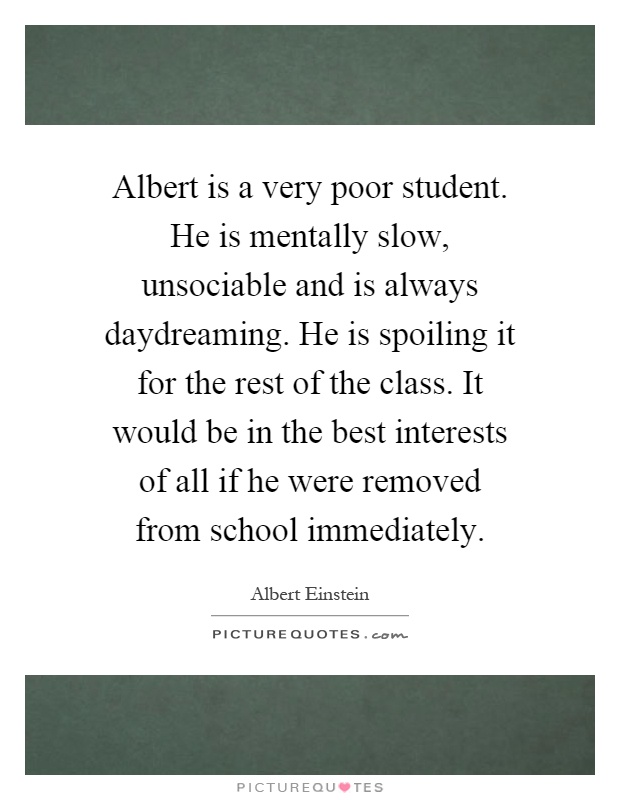 Albert is a very poor student. He is mentally slow, unsociable and is always daydreaming. He is spoiling it for the rest of the class. It would be in the best interests of all if he were removed from school immediately Picture Quote #1