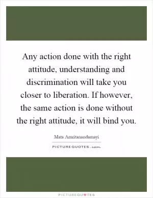 Any action done with the right attitude, understanding and discrimination will take you closer to liberation. If however, the same action is done without the right attitude, it will bind you Picture Quote #1