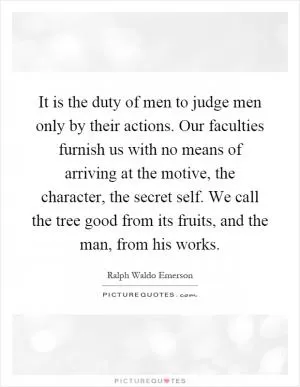 It is the duty of men to judge men only by their actions. Our faculties furnish us with no means of arriving at the motive, the character, the secret self. We call the tree good from its fruits, and the man, from his works Picture Quote #1
