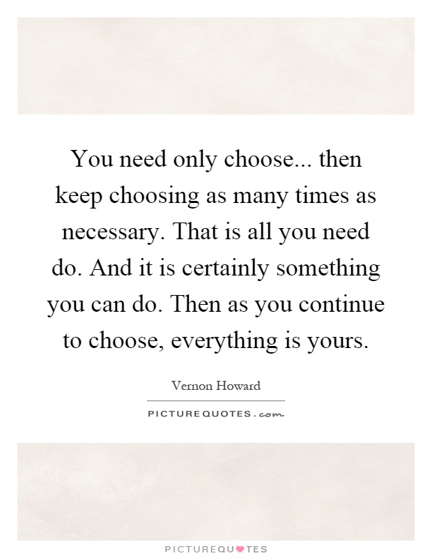 You need only choose... then keep choosing as many times as necessary. That is all you need do. And it is certainly something you can do. Then as you continue to choose, everything is yours Picture Quote #1