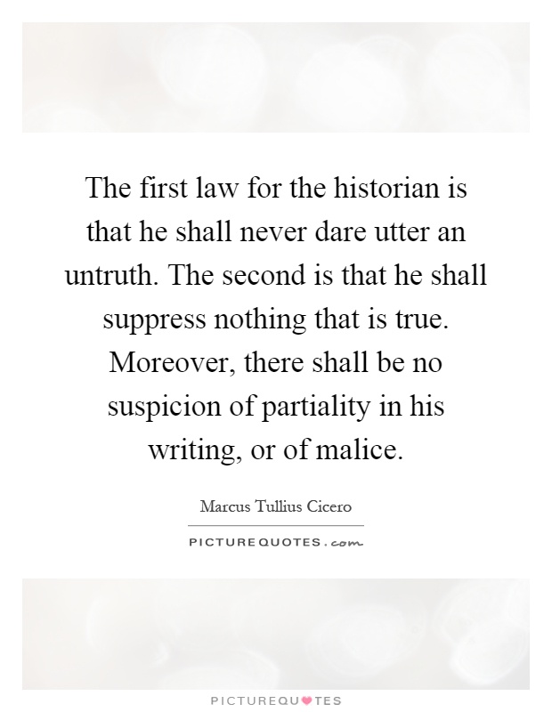 The first law for the historian is that he shall never dare utter an untruth. The second is that he shall suppress nothing that is true. Moreover, there shall be no suspicion of partiality in his writing, or of malice Picture Quote #1