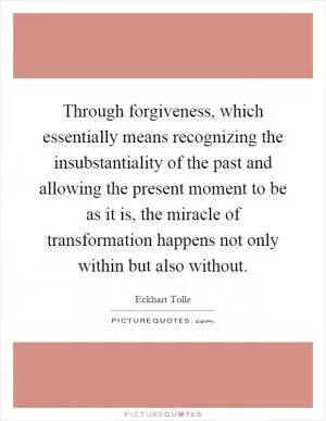 Through forgiveness, which essentially means recognizing the insubstantiality of the past and allowing the present moment to be as it is, the miracle of transformation happens not only within but also without Picture Quote #1