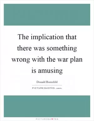 The implication that there was something wrong with the war plan is amusing Picture Quote #1