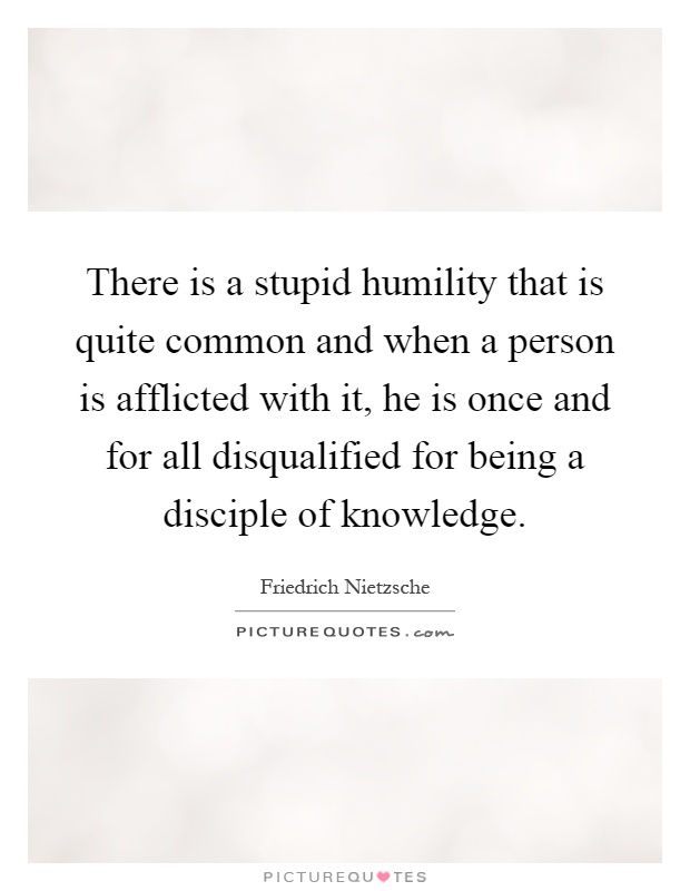 There is a stupid humility that is quite common and when a person is afflicted with it, he is once and for all disqualified for being a disciple of knowledge Picture Quote #1