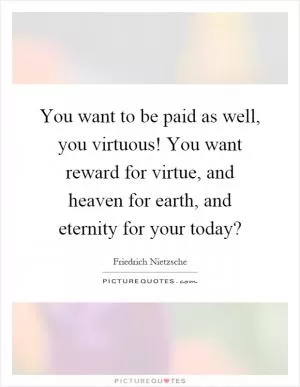 You want to be paid as well, you virtuous! You want reward for virtue, and heaven for earth, and eternity for your today? Picture Quote #1