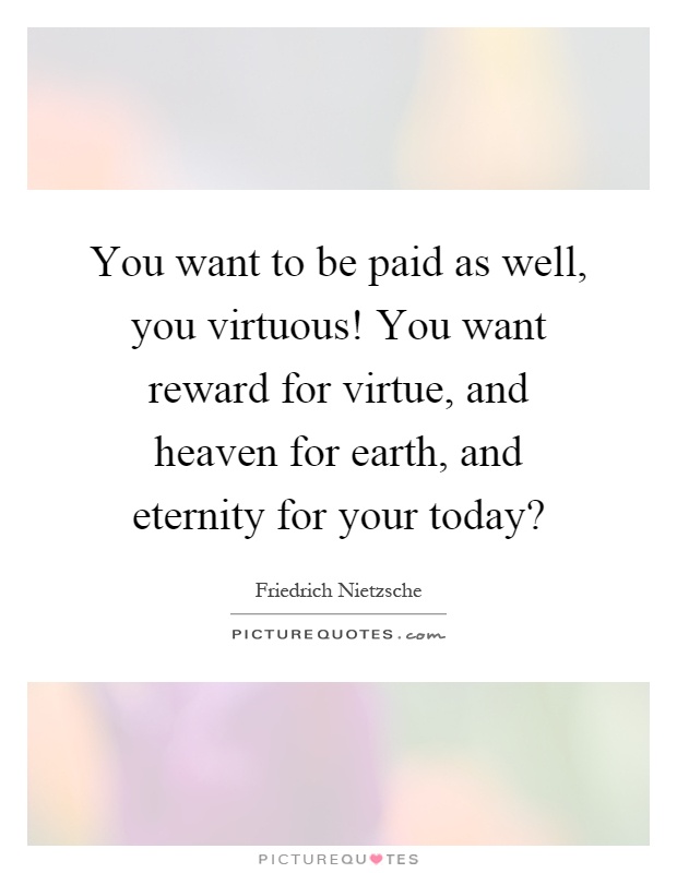 You want to be paid as well, you virtuous! You want reward for virtue, and heaven for earth, and eternity for your today? Picture Quote #1