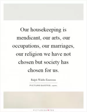 Our housekeeping is mendicant, our arts, our occupations, our marriages, our religion we have not chosen but society has chosen for us Picture Quote #1