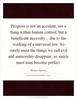 Progress is not an accident, not a thing within human control, but a beneficent necessity... due to the working of a universal law. So surely must the things we call evil and immorality disappear; so surely must man become perfect Picture Quote #1