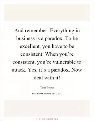 And remember: Everything in business is a paradox. To be excellent, you have to be consistent. When you’re consistent, you’re vulnerable to attack. Yes, it’s a paradox. Now deal with it! Picture Quote #1