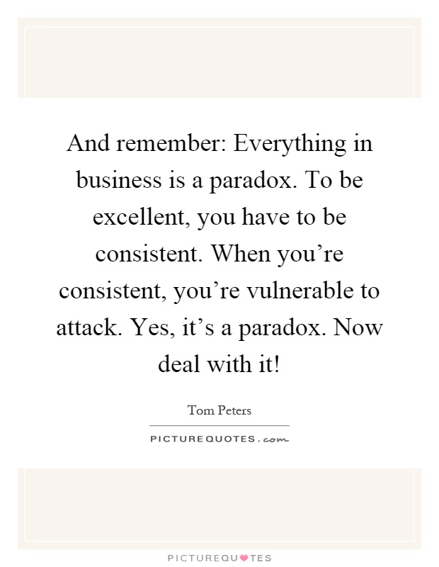 And remember: Everything in business is a paradox. To be excellent, you have to be consistent. When you're consistent, you're vulnerable to attack. Yes, it's a paradox. Now deal with it! Picture Quote #1