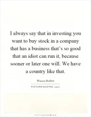 I always say that in investing you want to buy stock in a company that has a business that’s so good that an idiot can run it, because sooner or later one will. We have a country like that Picture Quote #1