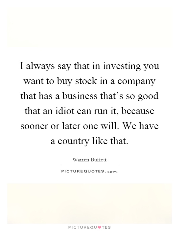 I always say that in investing you want to buy stock in a company that has a business that's so good that an idiot can run it, because sooner or later one will. We have a country like that Picture Quote #1