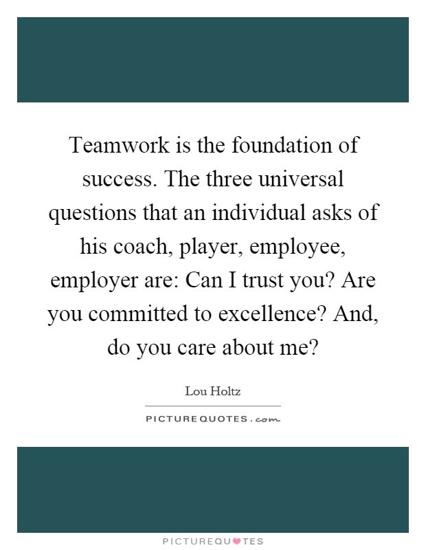 Teamwork is the foundation of success. The three universal questions that an individual asks of his coach, player, employee, employer are: Can I trust you? Are you committed to excellence? And, do you care about me? Picture Quote #1