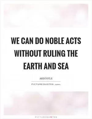 We can do noble acts without ruling the earth and sea Picture Quote #1