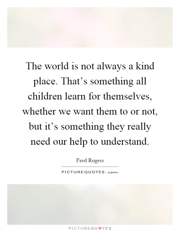 The world is not always a kind place. That's something all children learn for themselves, whether we want them to or not, but it's something they really need our help to understand Picture Quote #1