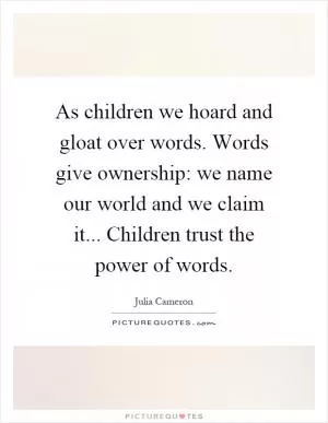 As children we hoard and gloat over words. Words give ownership: we name our world and we claim it... Children trust the power of words Picture Quote #1