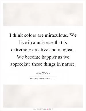 I think colors are miraculous. We live in a universe that is extremely creative and magical. We become happier as we appreciate these things in nature Picture Quote #1