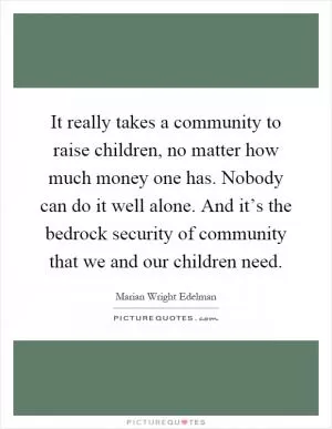 It really takes a community to raise children, no matter how much money one has. Nobody can do it well alone. And it’s the bedrock security of community that we and our children need Picture Quote #1