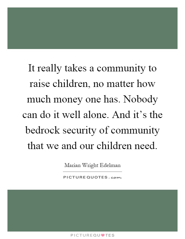 It really takes a community to raise children, no matter how much money one has. Nobody can do it well alone. And it's the bedrock security of community that we and our children need Picture Quote #1