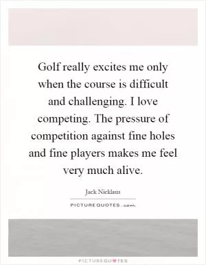 Golf really excites me only when the course is difficult and challenging. I love competing. The pressure of competition against fine holes and fine players makes me feel very much alive Picture Quote #1