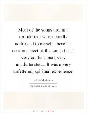 Most of the songs are, in a roundabout way, actually addressed to myself, there’s a certain aspect of the songs that’s very confessional, very unadulterated... It was a very unfettered, spiritual experience Picture Quote #1