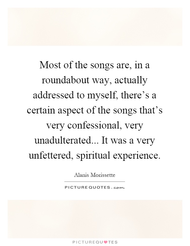 Most of the songs are, in a roundabout way, actually addressed to myself, there's a certain aspect of the songs that's very confessional, very unadulterated... It was a very unfettered, spiritual experience Picture Quote #1