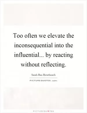 Too often we elevate the inconsequential into the influential... by reacting without reflecting Picture Quote #1