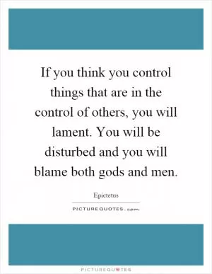 If you think you control things that are in the control of others, you will lament. You will be disturbed and you will blame both gods and men Picture Quote #1