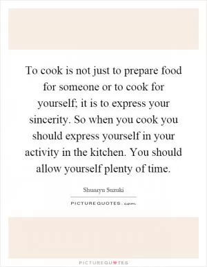To cook is not just to prepare food for someone or to cook for yourself; it is to express your sincerity. So when you cook you should express yourself in your activity in the kitchen. You should allow yourself plenty of time Picture Quote #1