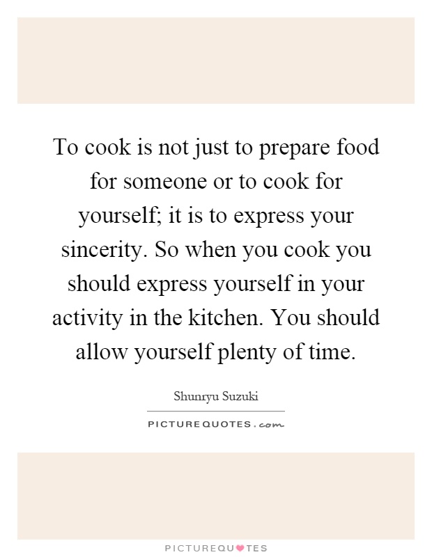 To cook is not just to prepare food for someone or to cook for yourself; it is to express your sincerity. So when you cook you should express yourself in your activity in the kitchen. You should allow yourself plenty of time Picture Quote #1