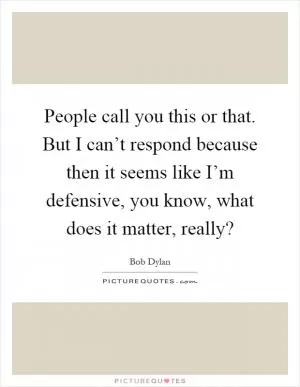 People call you this or that. But I can’t respond because then it seems like I’m defensive, you know, what does it matter, really? Picture Quote #1