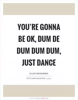 You’re gonna be ok, dum de dum dum dum, just dance Picture Quote #1