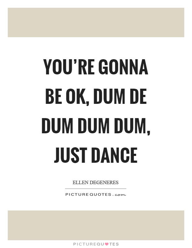 You're gonna be ok, dum de dum dum dum, just dance Picture Quote #1