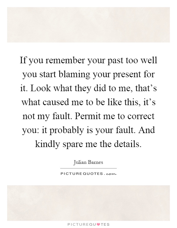 If you remember your past too well you start blaming your present for it. Look what they did to me, that's what caused me to be like this, it's not my fault. Permit me to correct you: it probably is your fault. And kindly spare me the details Picture Quote #1