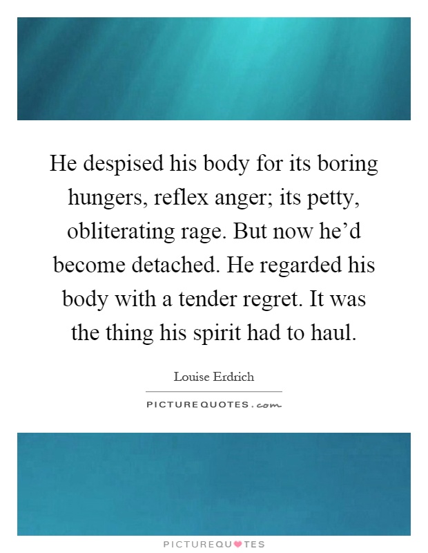 He despised his body for its boring hungers, reflex anger; its petty, obliterating rage. But now he'd become detached. He regarded his body with a tender regret. It was the thing his spirit had to haul Picture Quote #1
