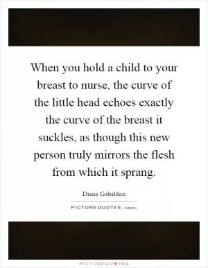 When you hold a child to your breast to nurse, the curve of the little head echoes exactly the curve of the breast it suckles, as though this new person truly mirrors the flesh from which it sprang Picture Quote #1