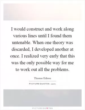 I would construct and work along various lines until I found them untenable. When one theory was discarded, I developed another at once. I realized very early that this was the only possible way for me to work out all the problems Picture Quote #1