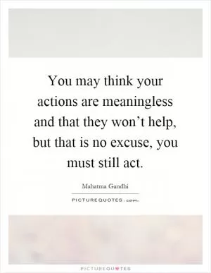 You may think your actions are meaningless and that they won’t help, but that is no excuse, you must still act Picture Quote #1