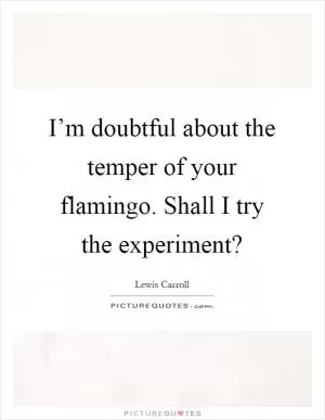 I’m doubtful about the temper of your flamingo. Shall I try the experiment? Picture Quote #1