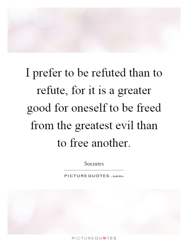 I prefer to be refuted than to refute, for it is a greater good for oneself to be freed from the greatest evil than to free another Picture Quote #1