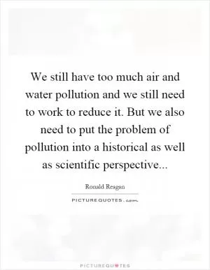 We still have too much air and water pollution and we still need to work to reduce it. But we also need to put the problem of pollution into a historical as well as scientific perspective Picture Quote #1
