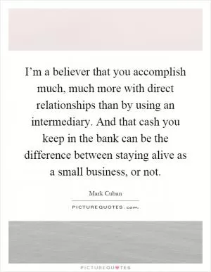 I’m a believer that you accomplish much, much more with direct relationships than by using an intermediary. And that cash you keep in the bank can be the difference between staying alive as a small business, or not Picture Quote #1