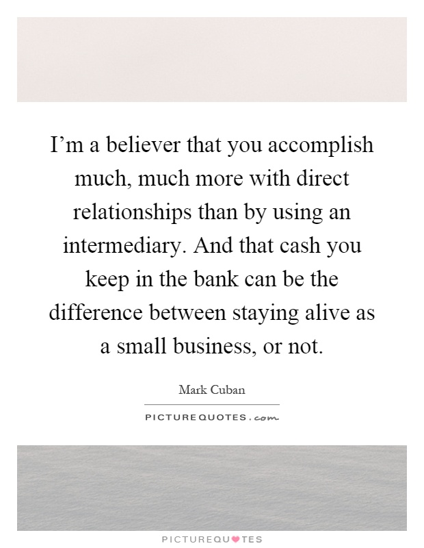 I'm a believer that you accomplish much, much more with direct relationships than by using an intermediary. And that cash you keep in the bank can be the difference between staying alive as a small business, or not Picture Quote #1