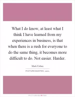 What I do know, at least what I think I have learned from my experiences in business, is that when there is a rush for everyone to do the same thing, it becomes more difficult to do. Not easier. Harder Picture Quote #1
