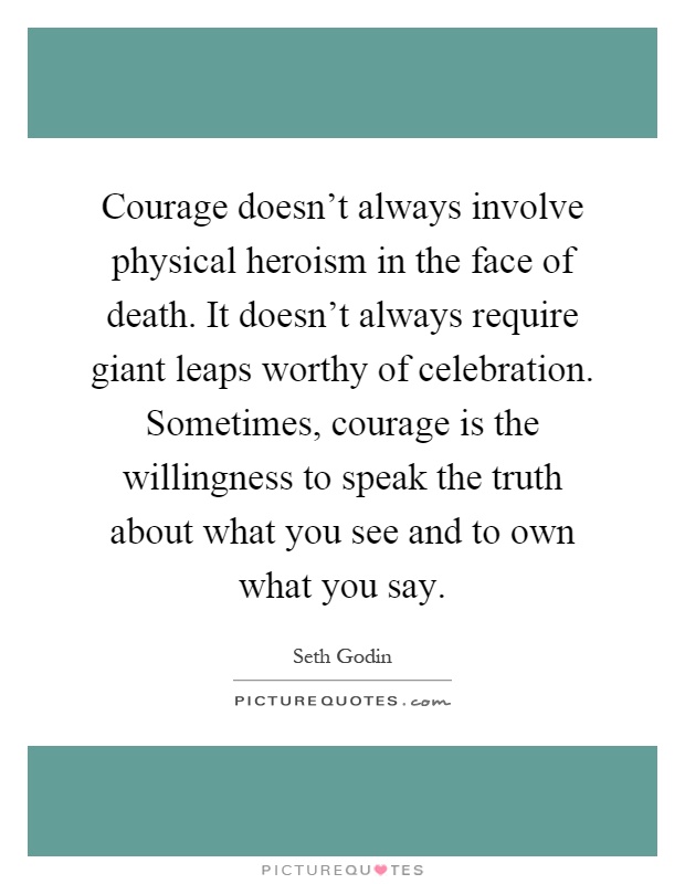 Courage doesn't always involve physical heroism in the face of death. It doesn't always require giant leaps worthy of celebration. Sometimes, courage is the willingness to speak the truth about what you see and to own what you say Picture Quote #1